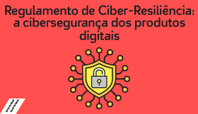 Regulamento de Ciber-Resiliência: a cibersegurança dos produtos digitais